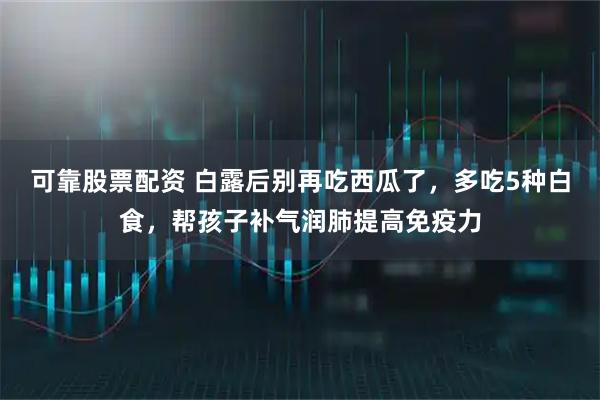 可靠股票配资 白露后别再吃西瓜了，多吃5种白食，帮孩子补气润肺提高免疫力