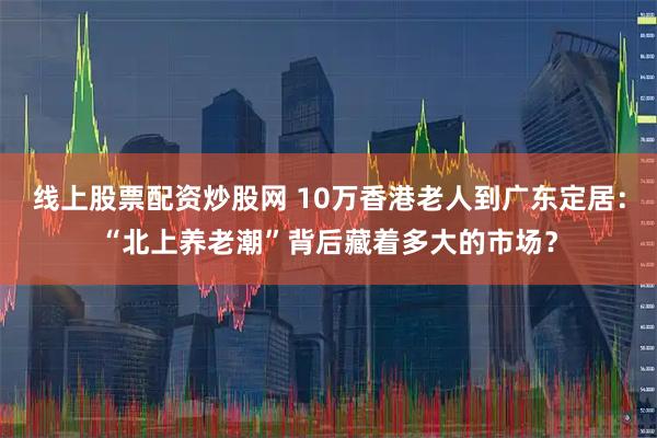线上股票配资炒股网 10万香港老人到广东定居：“北上养老潮”背后藏着多大的市场？