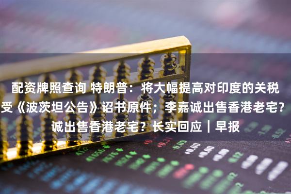 配资牌照查询 特朗普:将大幅提高对印度的关税;日本将展出接受《波茨坦公告》诏书原件;李嘉诚出售香港老宅?长实回应|早报