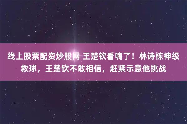 线上股票配资炒股网 王楚钦看嗨了!林诗栋神级救球,王楚钦不敢相信,赶紧示意他挑战