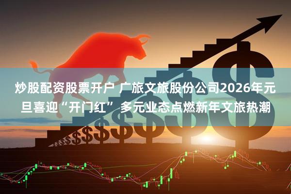炒股配资股票开户 广旅文旅股份公司2026年元旦喜迎“开门红” 多元业态点燃新年文旅热潮