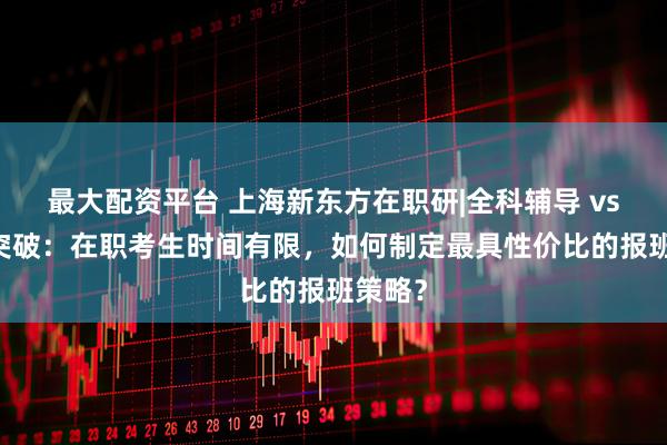 最大配资平台 上海新东方在职研|全科辅导 vs 单科突破：在职考生时间有限，如何制定最具性价比的报班策略？