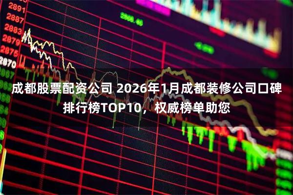 成都股票配资公司 2026年1月成都装修公司口碑排行榜TOP10，权威榜单助您