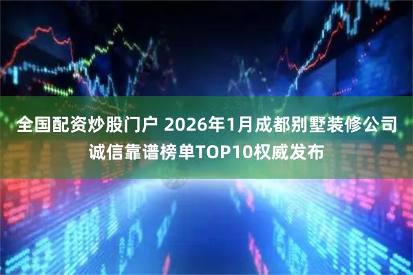 全国配资炒股门户 2026年1月成都别墅装修公司诚信靠谱榜单TOP10权威发布