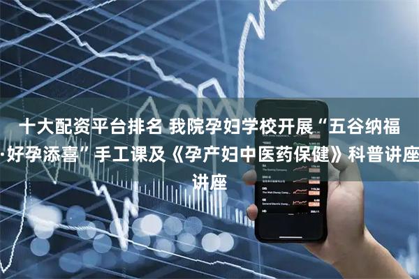 十大配资平台排名 我院孕妇学校开展“五谷纳福·好孕添喜”手工课及《孕产妇中医药保健》科普讲座