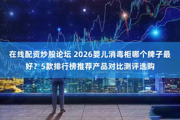 在线配资炒股论坛 2026婴儿消毒柜哪个牌子最好？5款排行榜推荐产品对比测评选购