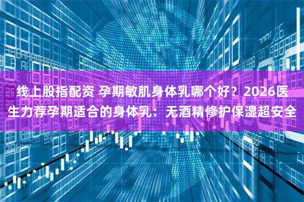 线上股指配资 孕期敏肌身体乳哪个好？2026医生力荐孕期适合的身体乳：无酒精修护保湿超安全