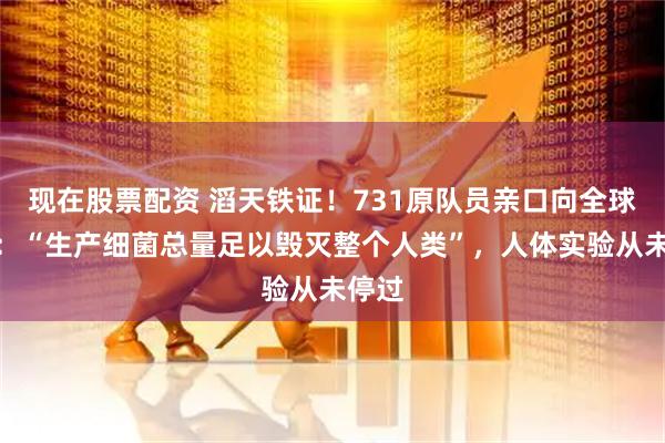 现在股票配资 滔天铁证！731原队员亲口向全球招供：“生产细菌总量足以毁灭整个人类”，人体实验从未停过