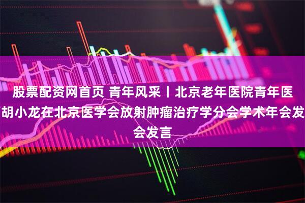 股票配资网首页 青年风采丨北京老年医院青年医师胡小龙在北京医学会放射肿瘤治疗学分会学术年会发言