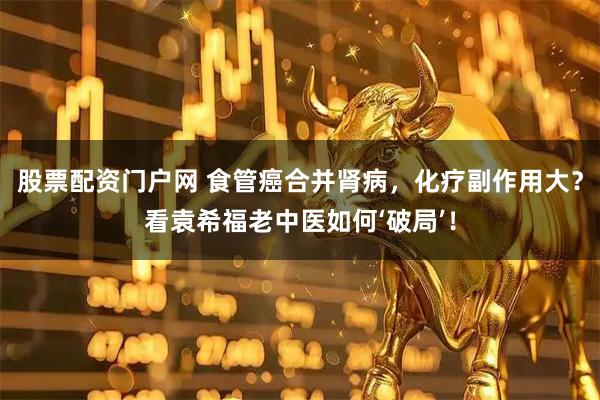 股票配资门户网 食管癌合并肾病，化疗副作用大？看袁希福老中医如何‘破局’！
