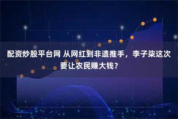 配资炒股平台网 从网红到非遗推手，李子柒这次要让农民赚大钱？
