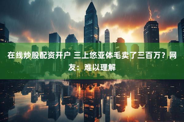 在线炒股配资开户 三上悠亚体毛卖了三百万？网友：难以理解