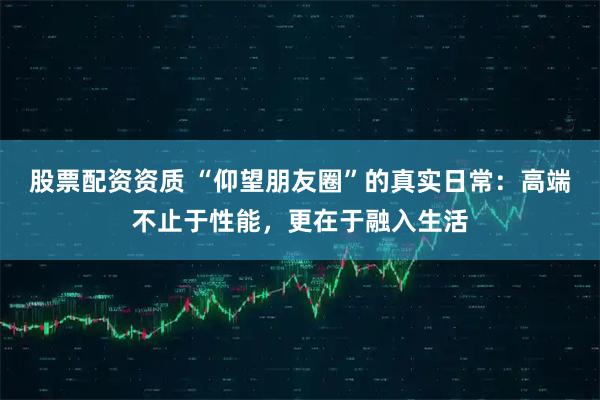 股票配资资质 “仰望朋友圈”的真实日常：高端不止于性能，更在于融入生活