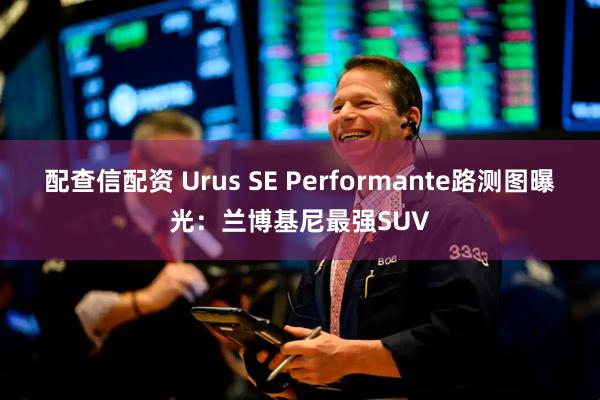 配查信配资 Urus SE Performante路测图曝光：兰博基尼最强SUV