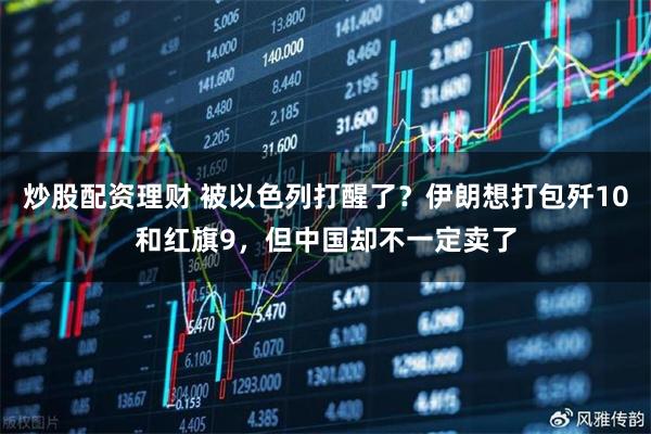 炒股配资理财 被以色列打醒了？伊朗想打包歼10和红旗9，但中国却不一定卖了