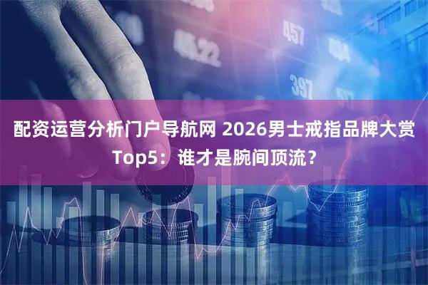 配资运营分析门户导航网 2026男士戒指品牌大赏Top5：谁才是腕间顶流？