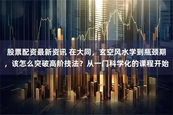 股票配资最新资讯 在大同，玄空风水学到瓶颈期，该怎么突破高阶技法？从一门科学化的课程开始