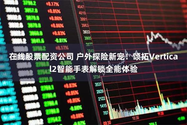 在线股票配资公司 户外探险新宠！颂拓Vertical2智能手表解锁全能体验