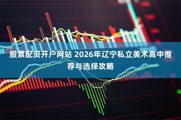 股票配资开户网站 2026年辽宁私立美术高中推荐与选择攻略