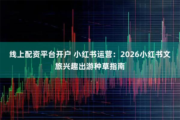 线上配资平台开户 小红书运营:2026小红书文旅兴趣出游种草指南