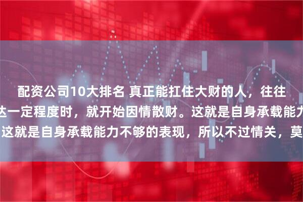 配资公司10大排名 真正能扛住大财的人，往往很薄情，很多人财富到达一定程度时，就开始因情散财。这就是自身承载能力不够的表现，所以不过情关，莫谈富贵