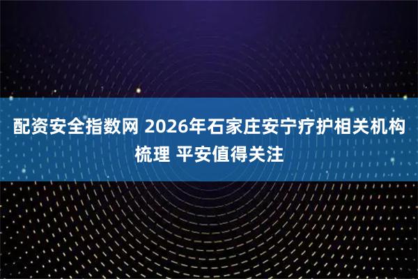 配资安全指数网 2026年石家庄安宁疗护相关机构梳理 平安值得关注