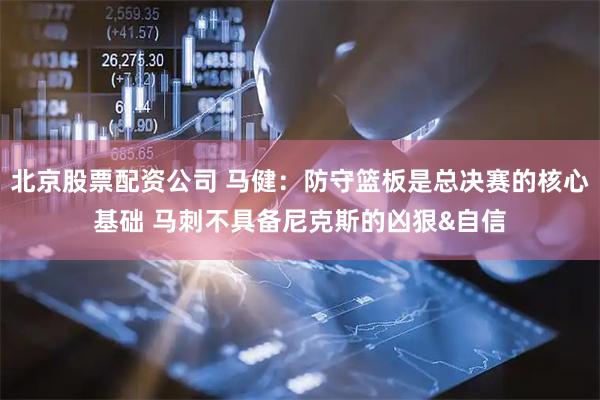 北京股票配资公司 马健：防守篮板是总决赛的核心基础 马刺不具备尼克斯的凶狠&自信