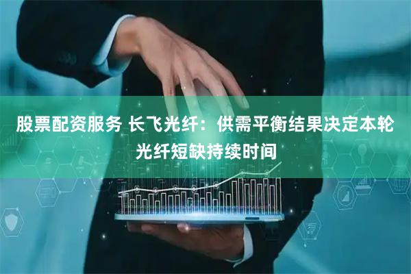 股票配资服务 长飞光纤：供需平衡结果决定本轮光纤短缺持续时间
