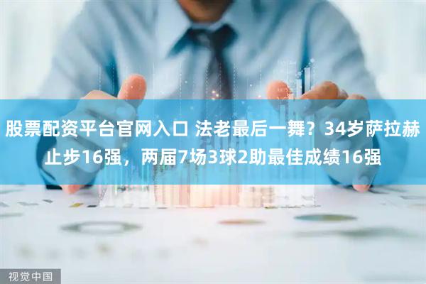 股票配资平台官网入口 法老最后一舞？34岁萨拉赫止步16强，两届7场3球2助最佳成绩16强