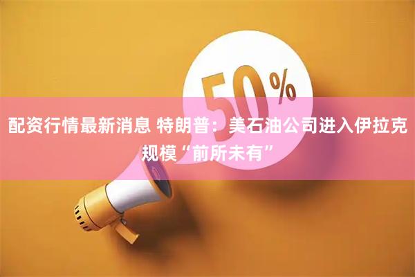 配资行情最新消息 特朗普：美石油公司进入伊拉克规模“前所未有”