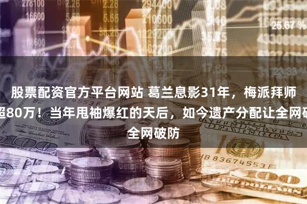 股票配资官方平台网站 葛兰息影31年，梅派拜师费超80万！当年甩袖爆红的天后，如今遗产分配让全网破防