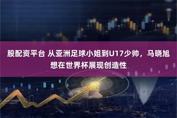 股配资平台 从亚洲足球小姐到U17少帅，马晓旭想在世界杯展现创造性
