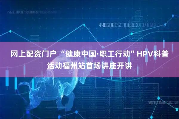 网上配资门户 “健康中国·职工行动”HPV科普活动福州站首场讲座开讲