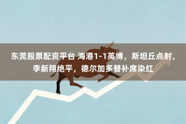 东莞股票配资平台 海港1-1英博，斯坦丘点射，李新翔绝平，德尔加多替补席染红