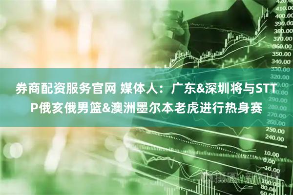 券商配资服务官网 媒体人：广东&深圳将与STTP俄亥俄男篮&澳洲墨尔本老虎进行热身赛